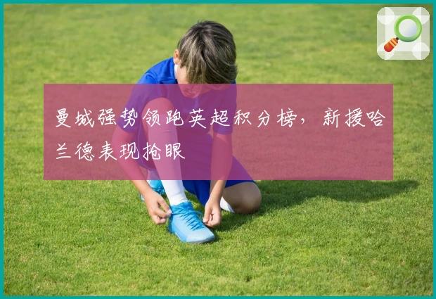 曼城强势领跑英超积分榜,新援哈兰德表现抢眼