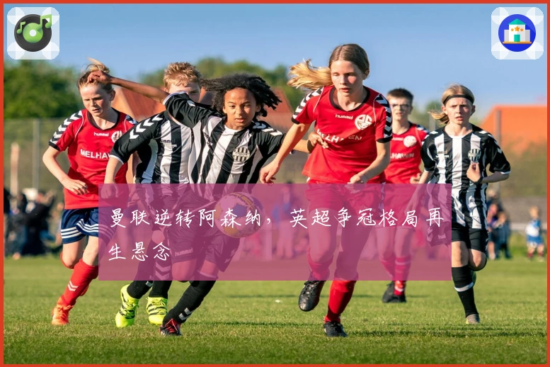 曼联逆转阿森纳，英超争冠格局再生悬念