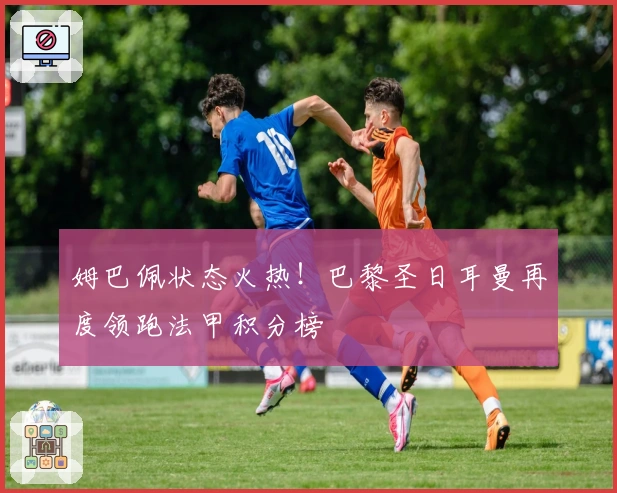 姆巴佩状态火热！巴黎圣日耳曼再度领跑法甲积分榜