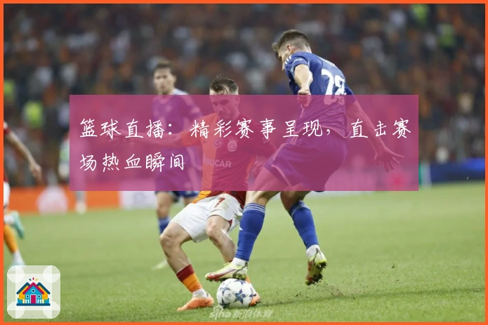 篮球直播：精彩赛事呈现，直击赛场热血瞬间