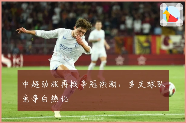 中超劲旅再掀争冠热潮，多支球队竞争白热化