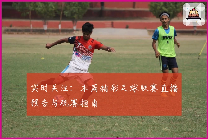 实时关注：本周精彩足球联赛直播预告与观赛指南