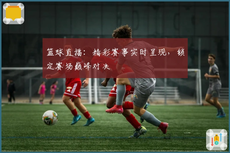 篮球直播：精彩赛事实时呈现，锁定赛场巅峰对决