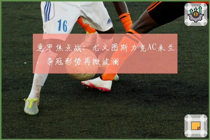 意甲焦点战:尤文图斯力克AC米兰,争冠形势再掀波澜