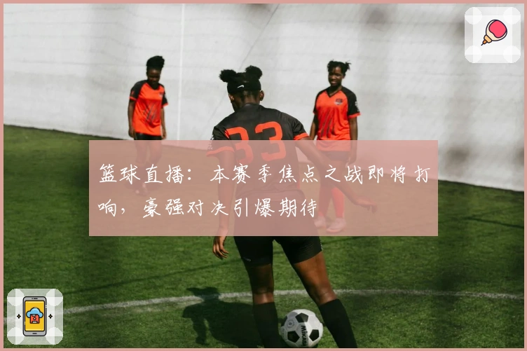 篮球直播：本赛季焦点之战即将打响，豪强对决引爆期待