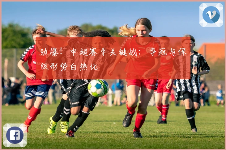 劲爆！中超赛季关键战：争冠与保级形势白热化